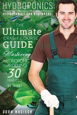 Hydroponic Gardening: The Ultimate Crash Course Guide to Mastering Hydroponics for Beginners in 24 Hours or Less! by Madison, Adam