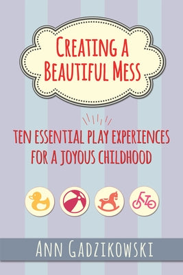 Creating a Beautiful Mess: Ten Essential Play Experiences for a Joyous Childhood by Gadzikowski, Ann