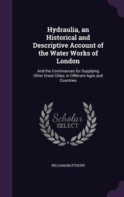 Hydraulia, an Historical and Descriptive Account of the Water Works of London: And the Contrivances for Supplying Other Great Cities, in Different Age by Matthews, William