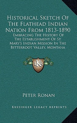 Historical Sketch Of The Flathead Indian Nation From 1813-1890: Embracing The History Of The Establishment Of St. Mary's Indian Mission In The Bitterr by Ronan, Peter