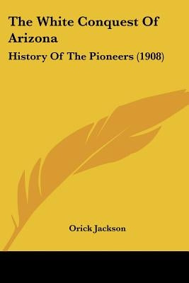 The White Conquest Of Arizona: History Of The Pioneers (1908) by Jackson, Orick