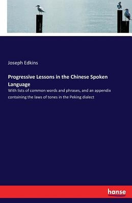 Progressive Lessons in the Chinese Spoken Language: With lists of common words and phrases, and an appendix containing the laws of tones in the Peking by Edkins, Joseph