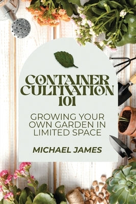 Container Cultivation 101: Growing Your Own Garden in Limited Space by James, Michael