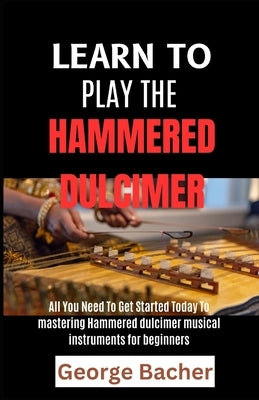 Learn to Play the Hammered Dulcimer: All You Need To Get Started Today To mastering Hammered Dulcimer musical instruments for beginners by Bacher, George