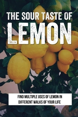 The Sour Taste Of Lemon: Find Multiple Uses Of Lemon In Different Walks Of Your Life: How To Use Lemon For House And Laundry Cleasing by Broadbent, Emerson