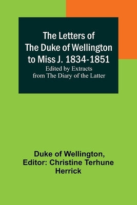 The Letters of the Duke of Wellington to Miss J. 1834-1851; Edited by Extracts from the Diary of the Latter by Duke Of Wellington