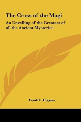 The Cross of the Magi: An Unveiling of the Greatest of all the Ancient Mysteries by Higgins, Frank C.