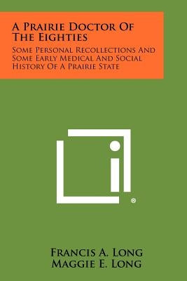 A Prairie Doctor of the Eighties: Some Personal Recollections and Some Early Medical and Social History of a Prairie State by Long, Francis A.