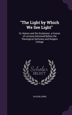 "The Light by Which We See Light": Or, Nature and the Scriptures. a Course of Lectures Delivered Before the Theological Seminary and Rutgers College by Lewis, Tayler