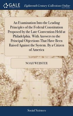 An Examination Into the Leading Principles of the Federal Constitution Proposed by the Late Convention Held at Philadelphia. With Answers to the Princ by Webster, Noah