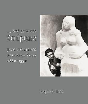 And There Was Sculpture: Jacob Epstein's Formative Years 1880-1930 by Gilboa, Raquel