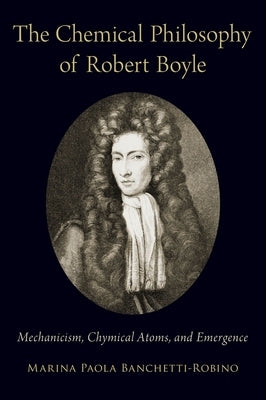 Chemical Philosophy of Robert Boyle: Mechanicism, Chymical Atoms, and Emergence by Banchetti-Robino, Marina Paola