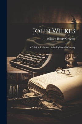 John Wilkes: A Political Reformer of the Eighteenth Century by Gregory, William Henry