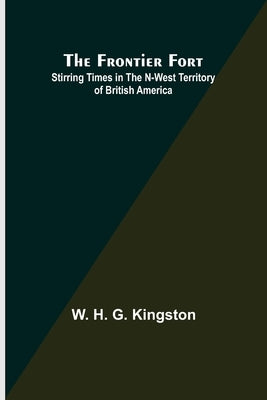 The Frontier Fort: Stirring Times in the N-West Territory of British America by H. G. Kingston, W.