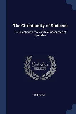 The Christianity of Stoicism: Or, Selections From Arrian's Discourses of Epictetus by Epictetus