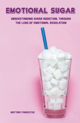 Emotional Sugar Understanding Sugar Addiction, Through the Lens of Emotional Regulation by Forrester, Brittany