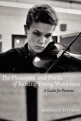 The Pleasures and Perils of Raising Young Musicians: A Guide for Parents by Siteman, Michelle