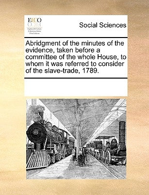 Abridgment of the Minutes of the Evidence, Taken Before a Committee of the Whole House, to Whom It Was Referred to Consider of the Slave-Trade, 1789. by Multiple Contributors