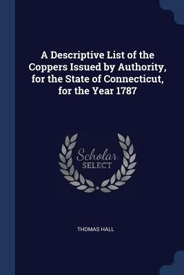 A Descriptive List of the Coppers Issued by Authority, for the State of Connecticut, for the Year 1787 by Hall, Thomas