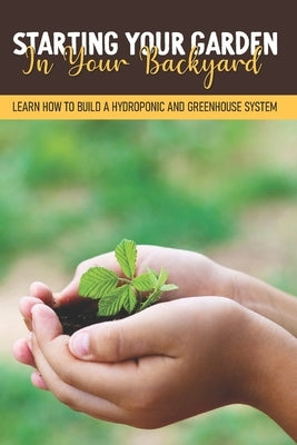 Starting Your Garden In Your Backyard: Learn How To Build A Hydroponic And Greenhouse System: Flowers And Herbs by Handon, Malena