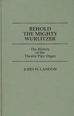 Behold the Mighty Wurlitzer: The History of the Theatre Pipe Organ by Landon, John