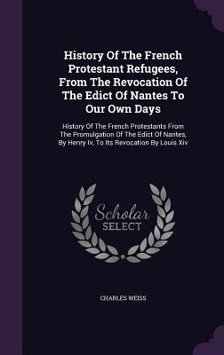 History of the French Protestant Refugees, from the Revocation of the Edict of Nantes to Our Own Days: History of the French Protestants from the Prom by Weiss, Charles