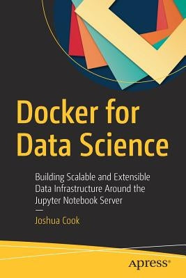 Docker for Data Science: Building Scalable and Extensible Data Infrastructure Around the Jupyter Notebook Server by Cook, Joshua