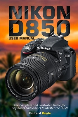 Nikon D850 User Manual: The Complete and Illustrated Guide for Beginners and Seniors to Master the D850 by Boyle, Richard