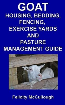 Goat Housing, Bedding, Fencing, Exercise Yards And Pasture Management Guide: Goat Knowledge by McCullough, Felicity