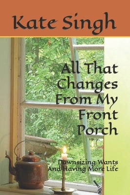 All That Changes From My Front Porch: Downsizing Wants And Having More Life by Singh, Kate