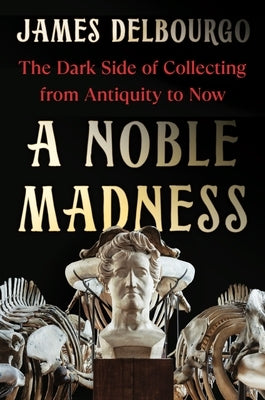 A Noble Madness: The Dark Side of Collecting from Antiquity to Now by Delbourgo, James