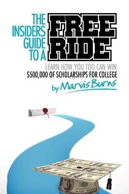 The Insiders Guide to a Free Ride: Winning $500,000 of Scholarships for College Was Easy, Learn How by Burns, MR Marvis