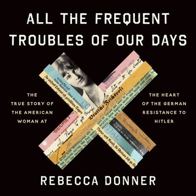 All the Frequent Troubles of Our Days Lib/E: The True Story of the American Woman at the Heart of the German Resistance to Hitler by Donner, Rebecca