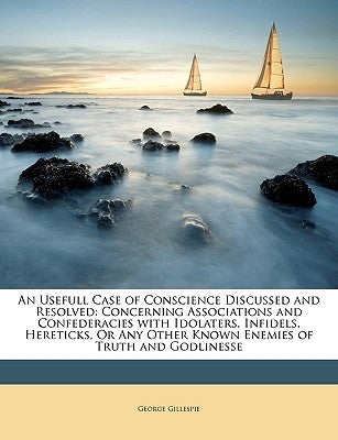 An Usefull Case of Conscience Discussed and Resolved: Concerning Associations and Confederacies with Idolaters, Infidels, Hereticks, or Any Other Know by Gillespie, George