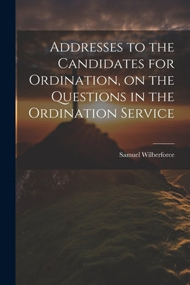 Addresses to the Candidates for Ordination, on the Questions in the Ordination Service by Wilberforce, Samuel