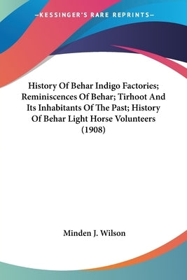 History Of Behar Indigo Factories; Reminiscences Of Behar; Tirhoot And Its Inhabitants Of The Past; History Of Behar Light Horse Volunteers (1908) by Wilson, Minden J.