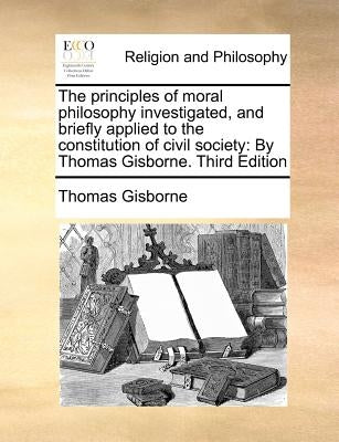 The Principles of Moral Philosophy Investigated, and Briefly Applied to the Constitution of Civil Society: By Thomas Gisborne. Third Edition by Gisborne, Thomas