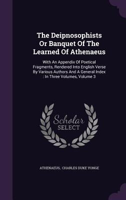 The Deipnosophists Or Banquet Of The Learned Of Athenaeus: With An Appendix Of Poetical Fragments, Rendered Into English Verse By Various Authors And by Athenaeus