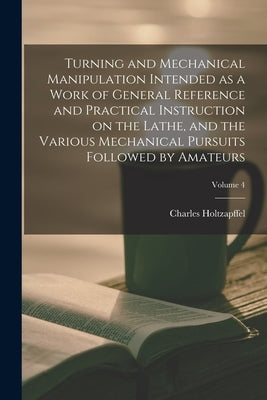 Turning and Mechanical Manipulation Intended as a Work of General Reference and Practical Instruction on the Lathe, and the Various Mechanical Pursuit by Holtzapffel, Charles