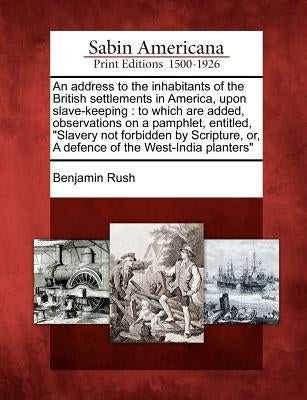 An Address to the Inhabitants of the British Settlements in America, Upon Slave-Keeping: To Which Are Added, Observations on a Pamphlet, Entitled, "Sl by Rush, Benjamin