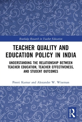 Teacher Quality and Education Policy in India: Understanding the Relationship Between Teacher Education, Teacher Effectiveness, and Student Outcomes by Kumar, Preeti