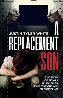 A Replacement Son: The Story Of Being A Prisoner To Expectations and Circumstance by White, Justin Tyler