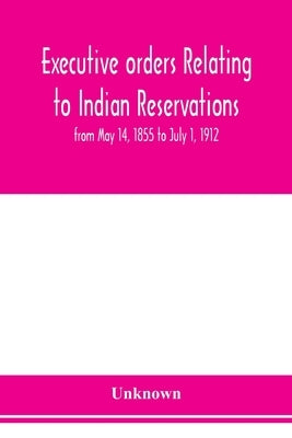 Executive orders relating to Indian reservations: from May 14, 1855 to July 1, 1912 by Unknown