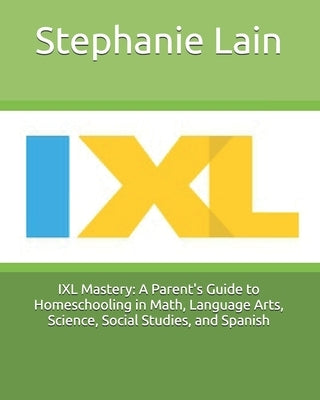 IXL Mastery: A Parent's Guide to Homeschooling in Math, Language Arts, Science, Social Studies, and Spanish by Lain, Stephanie