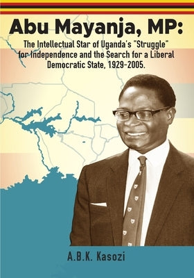 Abu Mayanja, MP: The Intellectual Star of Uganda's "Struggle" for Independence and the Search for a Liberal Democratic State, 1929-2005 by Kasozi, A. B. K.