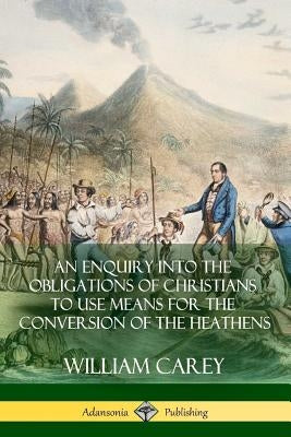 An Enquiry Into The Obligations Of Christians To Use Means For The Conversion Of The Heathens by Carey, William