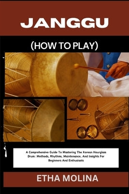 Janggu (How to Play): A Comprehensive Guide To Mastering The Korean Hourglass Drum: Methods, Rhythms, Maintenance, And Insights For Beginner by Molina, Etha