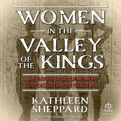 Women in the Valley of the Kings: The Untold Story of Women Egyptologists in the Gilded Age by Sheppard, Kathleen