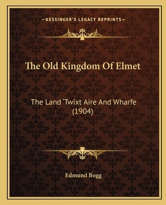 The Old Kingdom Of Elmet: The Land 'Twixt Aire And Wharfe (1904) by Bogg, Edmund