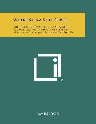 Where Steam Still Serves: The Picture Story Of The Great Western Railway, Serving The Sugar Centers Of Northern Colorado, Starring Old No. 90 by Lyon, James